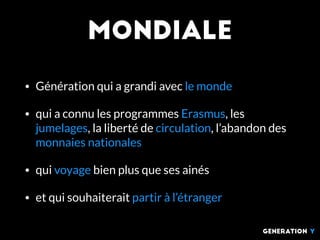 MOndiale
• Génération qui a grandi avec le monde
• qui a connu les programmes Erasmus, les
jumelages, la liberté de circulation, l’abandon des
monnaies nationales
• qui voyage bien plus que ses ainés
• et qui souhaiterait partir à l’étranger
generation Y
 