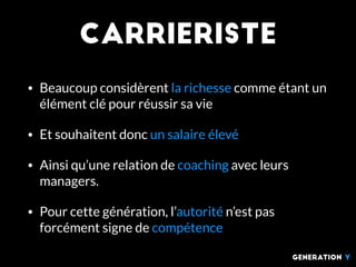 Carrieriste
• Beaucoup considèrent la richesse comme étant un
élément clé pour réussir sa vie
• Et souhaitent donc un salaire élevé
• Ainsi qu’une relation de coaching avec leurs
managers.
• Pour cette génération, l’autorité n’est pas
forcément signe de compétence
generation Y
 