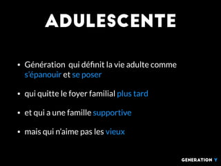 ADUlescente
• Génération qui déﬁnit la vie adulte comme
s’épanouir et se poser
• qui quitte le foyer familial plus tard
• et qui a une famille supportive
• mais qui n’aime pas les vieux
generation Y
 