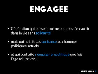 Engagee
• Génération qui pense qu’on ne peut pas s’en sortir
dans la vie sans solidarité
• mais qui ne fait pas conﬁance aux hommes
politiques actuels
• et qui souhaite s’engager en politique une fois
l’age adulte venu
generation Y
 