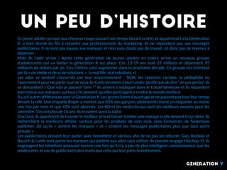 Un peu d’histoire
Ce jeune adulte cynique aux cheveux rouge passant son temps devant la télé, et appartenant à la Génération
X, a bien donné du ﬁls à retordre aux professionnels du marketing. Ils ne répondent pas aux messages
publicitaires, il ne sont pas loyaux aux marques et n’on sans doute pas de travail…et donc pas de revenus à
dépenser.
Mais de l’aide arrive  ! Après cette génération de jeunes adultes en colère arrive un nouveau groupe
d’adolescents qui va laisser la génération X sur place. Ces 13-19 ans sont 27 millions et dépensent 95
milliards de dollars par an. Ces chiffres vont augmenter dans la prochaine décade. Ce groupe est intéressé
par la « vie réelle et de vraie solutions. »  (« real life, real solutions. »)
Les ados se sentent concernés par leur environnement  : SIDA, les relations raciales, la pédophilie ou
l’avortement pour ne parler que de ceux-là. Contrairement à leurs aînés, plutôt que de dire “Je suis perdu”, ils
se demandent « Que vais je pouvoir faire ?” Ils aiment s’impliquer dans le travail bénévole et ils répondent
bien mieux aux marques, surtout s’ils pensent qu’elles participent à rendre le monde meilleur.
Il y a d’autres différences avec la Génération X. Les jeunes lisent d’avantage et ne passent pas tout leur temps
devant la télé. Une enquête Roper a montré que 83% des garçons adolescents lisent un magasine au moins
une fois par mois et que 43% sont abonnés. Les BD et les media locaux sont les meilleurs moyens pour les
atteindre. S’ils ont plus de 16 ans, ils écoutent aussi la radio.
D’accord, ils apprécient de trouver le meilleur prix et laisser tomber une marque si elle devient trop chère. Ils
recherchent la meilleure affaire, surtout pour les produits de soin mais Jane Grossman, de Seventeen
publisher, dit qu’ils «  aiment les marques  » et «  croient les messages publicitaires plus que tout autre
groupe. »
Les publicitaires doivent leur parler avec honnêteté et sérieux aﬁn de ne pas les rebuter. Gap, Reebok et
Bausch & Lomb sont parmi les marques qui parlent aux ados sans utiliser de pseudo langage Hip-hop. Et ils
engrangent les bénéﬁces prouvant encore une fois qu’il n’y a pas de plus intelligent consommateur que les
adolescents et pas de publicitaire plus malin que celui qui leur parle honnêtement.
generation Y
 
