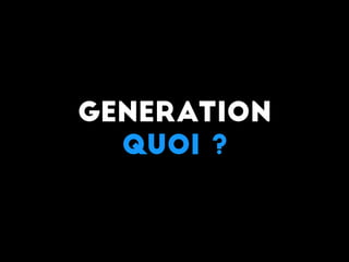 Generation
Quoi ?
 