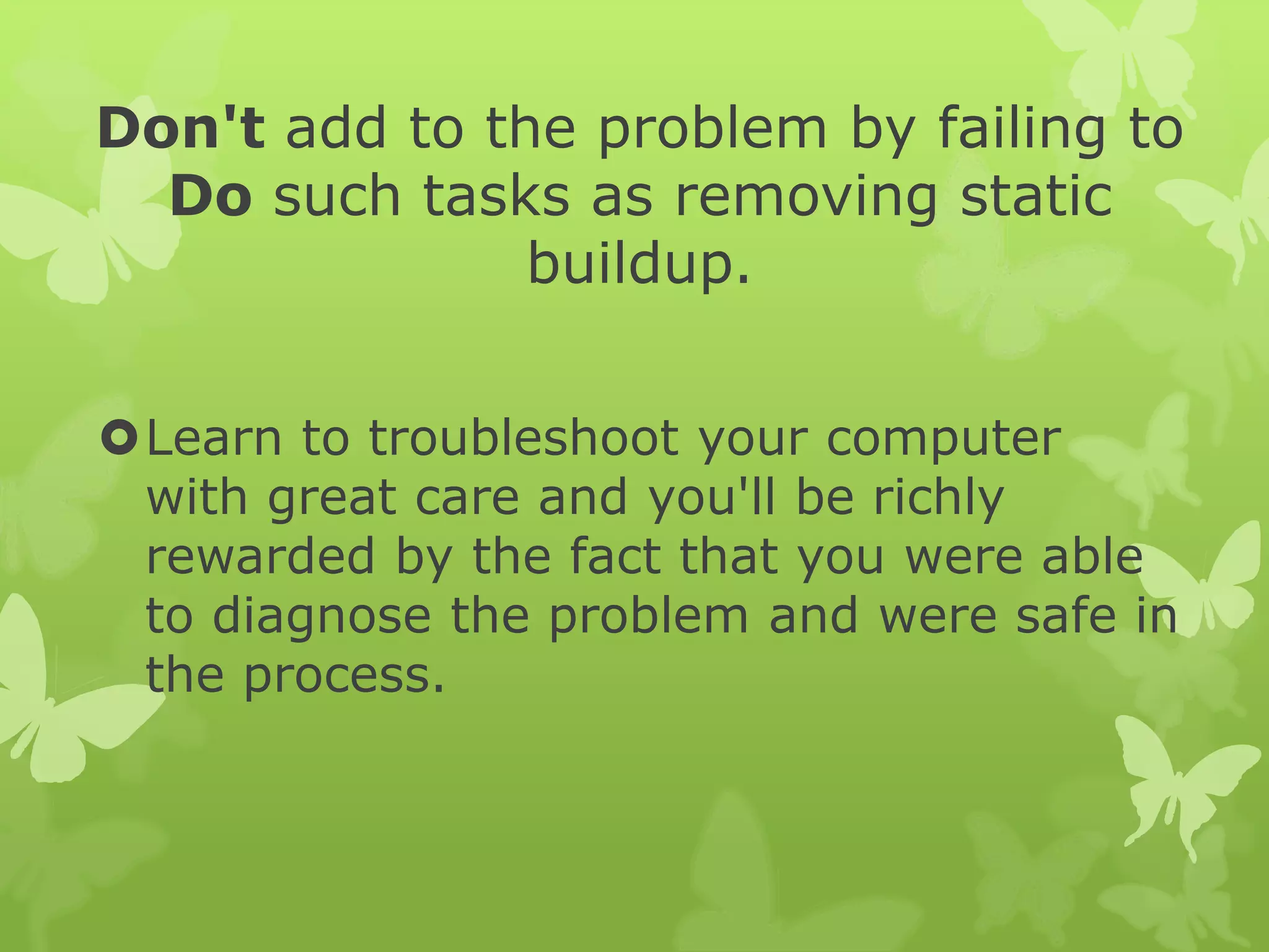 Don't add to the problem by failing to
Do such tasks as removing static
buildup.
Learn to troubleshoot your computer
with great care and you'll be richly
rewarded by the fact that you were able
to diagnose the problem and were safe in
the process.
 