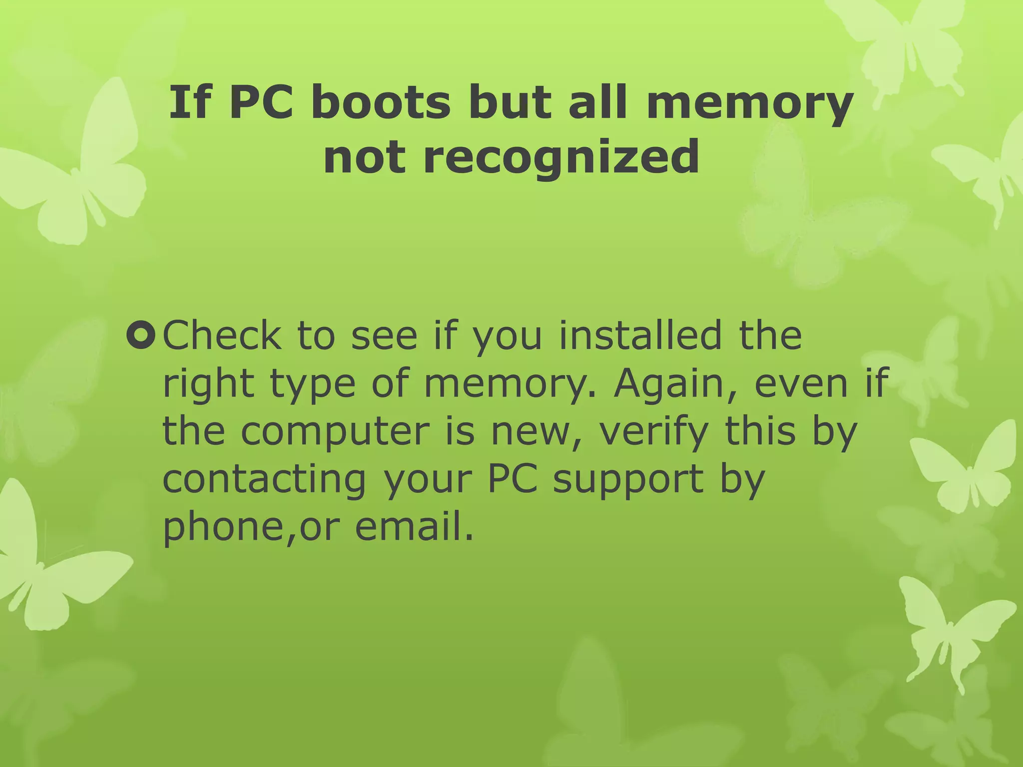 If PC boots but all memory
not recognized
Check to see if you installed the
right type of memory. Again, even if
the computer is new, verify this by
contacting your PC support by
phone,or email.
 