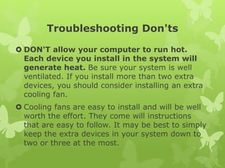 Troubleshooting Don'ts
 DON'T allow your computer to run hot.
Each device you install in the system will
generate heat. Be sure your system is well
ventilated. If you install more than two extra
devices, you should consider installing an extra
cooling fan.
 Cooling fans are easy to install and will be well
worth the effort. They come will instructions
that are easy to follow. It may be best to simply
keep the extra devices in your system down to
two or three at the most.
 