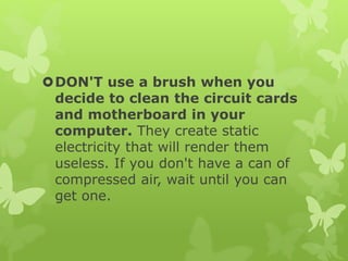 DON'T use a brush when you
decide to clean the circuit cards
and motherboard in your
computer. They create static
electricity that will render them
useless. If you don't have a can of
compressed air, wait until you can
get one.
 