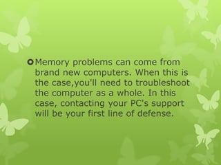 Memory problems can come from
brand new computers. When this is
the case,you'll need to troubleshoot
the computer as a whole. In this
case, contacting your PC's support
will be your first line of defense.
 