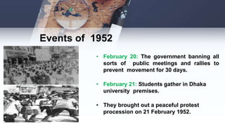 Events of 1952
• February 20: The government banning all
sorts of public meetings and rallies to
prevent movement for 30 days.
• February 21: Students gather in Dhaka
university premises.
• They brought out a peaceful protest
procession on 21 February 1952.
 