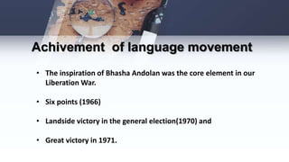 • The inspiration of Bhasha Andolan was the core element in our
Liberation War.
• Six points (1966)
• Landside victory in the general election(1970) and
• Great victory in 1971.
Achivement of language movement
 