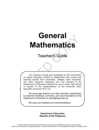 D
E
P
E
D
C
O
P
Y
General
Mathematics
Teacher’s Guide
Department of Education
Republic of the Philippines
This Teacher’s Guide was developed by the Commission
on Higher Education (CHED) in collaboration with content and
teaching experts from universities, colleges, basic education,
and other academic institutions and was donated to the
Department of Education (DepEd) for use in senior high school
in support of the implementation of the enhanced basic
education curriculum (K to 12).
We encourage teachers and other education stakeholders
to email their feedback, comments, and recommendations to the
Department of Education at action@deped.gov.ph.
We value your feedback and recommendations.
All rights reserved. No part of this material may be reproduced or transmitted in any form or by any means -
electronic or mechanical including photocopying – without written permission from the DepEd Central Office. First Edition, 2016.
 