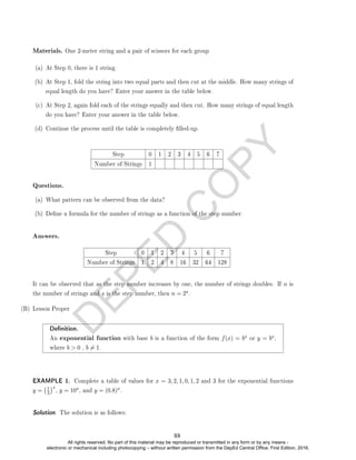 D
E
P
E
D
C
O
P
Y
Materials. One 2-meter string and a pair of scissors for each group
(a) At Step 0, there is 1 string.
(b) At Step 1, fold the string into two equal parts and then cut at the middle. How many strings of
equal length do you have? Enter your answer in the table below.
(c) At Step 2, again fold each of the strings equally and then cut. How many strings of equal length
do you have? Enter your answer in the table below.
(d) Continue the process until the table is completely lled-up.
Step 0 1 2 3 4 5 6 7
Number of Strings 1
Questions.
(a) What pattern can be observed from the data?
(b) Dene a formula for the number of strings as a function of the step number.
Answers.
Step 0 1 2 3 4 5 6 7
Number of Strings 1 2 4 8 16 32 64 128
It can be observed that as the step number increases by one, the number of strings doubles. If n is
the number of strings and s is the step number, then n = 2s.
(B) Lesson Proper
Denition.
An exponential function with base b is a function of the form f(x) = bx or y = bx,
where b  0 , b 6= 1.
EXAMPLE 1. Complete a table of values for x = 3, 2, 1, 0, 1, 2 and 3 for the exponential functions
y = 1
3
x
, y = 10x, and y = (0.8)x.
Solution. The solution is as follows:
88
All rights reserved. No part of this material may be reproduced or transmitted in any form or by any means -
electronic or mechanical including photocopying – without written permission from the DepEd Central Office. First Edition, 2016.
 
