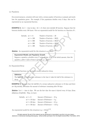 D
E
P
E
D
C
O
P
Y
(a) Population
On several instances, scientists will start with a certain number of bacteria or animals and watch
how the population grows. For example, if the population doubles every 3 days, this can be
represented as an exponential function.
EXAMPLE 3. Let t = time in days. At t = 0, there were initially 20 bacteria. Suppose that the
bacteria doubles every 100 hours. Give an exponential model for the bacteria as a function of t.
Initially, at t = 0 Number of bacteria = 20
at t = 100 Number of bacteria = 20(2)
at t = 200 Number of bacteria = 20(2)2
at t = 300 Number of bacteria = 20(2)3
at t = 400 Number of bacteria = 20(2)4
Solution. An exponential model for this situation is y = 20(2)t/100.
Exponential Models and Population Growth.
Suppose a quantity y doubles every T units of time. If y0 is the initial amount, then the
quantity y after t units of time is given by y = y0(2)t/T .
(b) Exponential Decay
Exponential functions can be used to model radioactive decay.
Denition.
The half-life of a radioactive substance is the time it takes for half of the substance to
decay.
EXAMPLE 4. Suppose that the half-life of a certain radioactive substance is 10 days and there
are 10g initially, determine the amount of substance remaining after 30 days.
Solution. Let t = time in days. We use the fact that the mass is halved every 10 days (from
denition of half-life). Thus, we have:
Initially, at t = 0 Amount of Substance = 10 g
at t = 10 days Amount of Substance = 5 g
at t = 20 days Amount of Substance = 2.5 g
at t = 30 days Amount of Substance = 1.25 g
An exponential model for this situation is y = 10 1
2
t/10
.
90
All rights reserved. No part of this material may be reproduced or transmitted in any form or by any means -
electronic or mechanical including photocopying – without written permission from the DepEd Central Office. First Edition, 2016.
 