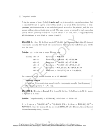 D
E
P
E
D
C
O
P
Y
(c) Compound Interest
A starting amount of money (called the principal) can be invested at a certain interest rate that
is earned at the end of a given period of time (such as one year). If the interest rate is com-
pounded, the interest earned at the end of the period is added to the principal, and this new
amount will earn interest in the next period. The same process is repeated for each succeeding
period: interest previously earned will also earn interest in the next period. Compound interest
will be discussed in more depth in Lessons 23 and 25.
EXAMPLE 5. Mrs. De la Cruz invested P100, 000. in a company that oers 6% interest
compounded annually. How much will this investment be worth at the end of each year for the
next ve years?
Solution. Let t be the time in years. Then we have:
Initially, at t = 0 Investment = P100, 000
at t = 1 Investment = P100, 000(1.06) = P106, 000
at t = 2 Investment = P106, 000(1.06) = P112, 360
at t = 3 Investment = P112, 360(1.06) ≈ P119, 101.60
at t = 4 Investment = P119, 101.60(1.06) ≈ P126, 247.70
at t = 5 Investment = P26, 247.70(1.06) ≈ P133, 822.56
An exponential model for this situation is y = 100, 000(1.06)t.
Compound Interest.
If a principal P is invested at an annual rate of r, compounded annually, then the amount
after t years is given by A = P(1 + r)t.
EXAMPLE 6. Referring to Example 5, is it possible for Mrs. De la Cruz to double her money
in 8 years? in 10 years?
Solution. Using the model y = 100000(1.06)t, substitute t = 8 and t = 10:
If t = 8, then y = P100, 000(1.06)8 ≈ P159, 384.81. If t = 10, then y = P100, 000(1.06)10 ≈
P179, 084.77. Since her money still has not reached P200, 000 after 10 years, then she has not
doubled her money during this time.
91
All rights reserved. No part of this material may be reproduced or transmitted in any form or by any means -
electronic or mechanical including photocopying – without written permission from the DepEd Central Office. First Edition, 2016.
 