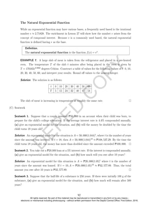 D
E
P
E
D
C
O
P
Y
The Natural Exponential Function
While an exponential function may have various bases, a frequently used based is the irrational
number e ≈ 2.71828. The enrichment in Lesson 27 will show how the number e arises from the
concept of compound interest. Because e is a commonly used based, the natural exponential
function is dened having e as the base.
Denition.
The natural exponential function is the function f(x) = ex.
EXAMPLE 7. A large slab of meat is taken from the refrigerator and placed in a pre-heated
oven. The temperature T of the slab t minutes after being placed in the oven is given by
T = 170165e0.006t degrees Celsius. Construct a table of values for the following values of t: 0, 10,
20, 30, 40, 50, 60, and interpret your results. Round o values to the nearest integer.
Solution. The solution is as follows:
t 0 10 20 30 40 50 60
T 5 15 24 32 40 47 54
The slab of meat is increasing in temperature at roughly the same rate.
(C) Seatwork
Seatwork 1. Suppose that a couple invested P50, 000 in an account when their child was born, to
prepare for the child's college education. If the average interest rate is 4.4% compounded annually,
(a) give an exponential model for the situation, and (b) will the money be doubled by the time the
child turns 18 years old?
Solution. An exponential model for the situation is A = 50, 000(1.044)t, where t is the number of years
since the amount was invested. If t = 18, then A = 50, 000(1.044)18 ≈ P108, 537.29. By the time the
child turns 18 years old, the money has more than doubled since the amount exceeded P100, 000.
Seatwork 2. You take out a P20,000 loan at a 5% interest rate. If the interest is compounded annually,
(a) give an exponential model for the situation, and (b) how much will you owe after 10 years?
Solution. An exponential model for this situation is A = P20, 000(1.05)t where t is the number of
years since the amount was loaned. If t = 10, A = P20, 000(1.05)10 ≈ P32, 577.89. Thus, the total
amount you owe after 10 years is P32, 577.89.
Seatwork 3. Suppose that the half-life of a substance is 250 years. If there were initially 100 g of the
substance, (a) give an exponential model for the situation, and (b) how much will remain after 500
years?
92
All rights reserved. No part of this material may be reproduced or transmitted in any form or by any means -
electronic or mechanical including photocopying – without written permission from the DepEd Central Office. First Edition, 2016.
 