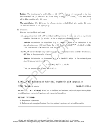 D
E
P
E
D
C
O
P
Y
Solution. The situation can be modeled by y = 100 1
2
x/250
, where x = 0 corresponds to the time
when there were 100 g of substance. If x = 500, then y = 100 1
2
500/250
= 100 1
2
2
= 25. Thus, there
will be 25 g remaining after 500 years.
Alternate Solution. After 250 years, the substance reduces to half (50 g); after another 250 years,
the substance reduces to half again (25 g).
(D) Evaluation
Solve the given problems and check.
(a) A population starts with 1,000 individuals and triples every 80 years. (a) Give an exponential
model for the situation. (b) What is the size of the population after 100 years?
Solution. The situation can be modeled by y = 1, 000(3)x/80, where x = 0 corresponds to the
time when there were 1,000 individuals. If x = 100, then y = 1, 000(3)100/80 = 3, 948.22 ≈ 3, 948.
Thus, there will be 3,948 individuals after 100 years.
(b) P10, 000 is invested at 2% compounded annually. (a) Give an exponential model for the situation.
(b) What is the amount after 12 years?
Solution. The situation can be modeled by A = 10, 000(1.02)t, where t is the number of years
since the amount was invested.
A = 10, 000(1.02)12
= 12, 682.42
Thus, the amount after 12 years is P12, 682.42.
LESSON 13: Exponential Functions, Equations, and Inequalities
TIME FRAME: 30 minutes CODE: M11GM-Ie-4
LEARNING OUTCOME(S): At the end of the lesson, the learner is able to distinguish among expo-
nential functions, exponential equations, and exponential inequalities.
LESSON OUTLINE:
1. Exponential expressions
2. Denition and examples of rational functions, rational equations, and rational inequalities
93
All rights reserved. No part of this material may be reproduced or transmitted in any form or by any means -
electronic or mechanical including photocopying – without written permission from the DepEd Central Office. First Edition, 2016.
 
