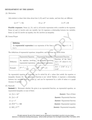 D
E
P
E
D
C
O
P
Y
(A) Motivation
Ask students to share their ideas about how A, B, and C are similar, and how they are dierent.
(a) 4x−1 = 16x (b) y = 2x (c) 2x ≥ 26
Possible responses. Items (a), (b), and (c) all involve expressions with a variable in the exponent.
Items (a) and (c) involve only one variable, but (b) expresses a relationship between two variables.
Items (a) and (b) involve an equality, but (0c) involves an inequality.
(B) Lesson Proper
Denition.
An exponential expression is an expression of the form a · bx−c + d, where b  0,
b 6= 1.
The denitions of exponential equations, inequalities, and functions are shown below.
Exponential Equation Exponential Inequality Exponential Function
Denition
An equation involving
exponential expressions
An inequality involving
exponential expressions
Function of the form
f(x) = bx, where b  0,
b 6= 1.
Example 72x−x2
=
1
343
52x − 5x+1 ≤ 0
f(x) = (1.8)x or y =
(1.8)x
An exponential equation or inequality can be solved for all x values that satisfy the equation or
inequality (Lesson 14). An exponential function is not `solved' Rather, it expresses a relationship
between two variables (such as x and y), and can be represented by a table of values or a graph
(Lessons 15 and 16).
(C) Seatwork
Seatwork 1. Determine whether the given is an exponential function, an exponential equation, an
exponential inequality or none of these.
(a) f(x) = 2x3 Answer: None of these
(b) f(x) = 2x Answer: Exponential function
(c) y = ex Answer: Exponential function
(d) 22(5x+1) = 500 Answer: Exponential equation
(e) 625 ≥ 5x+8 Answer: Exponential inequality
DEVELOPMENT OF THE LESSON
94
All rights reserved. No part of this material may be reproduced or transmitted in any form or by any means -
electronic or mechanical including photocopying – without written permission from the DepEd Central Office. First Edition, 2016.
 
