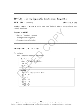 D
E
P
E
D
C
O
P
Y
LESSON 14: Solving Exponential Equations and Inequalities
TIME FRAME: 120 minutes CODE: M11GM-Ie-f-1
LEARNING OUTCOME(S): At the end of the lesson, the learner is able to solve exponential equa-
tions and inequalities.
LESSON OUTLINE:
1. Review: Properties of exponents
2. Solving exponential equations
3. Solving exponential inequalities
DEVELOPMENT OF THE LESSON
(A) Motivation
Recall the following denitions and theorems.
Denition.
Let a 6= 0. We dene the following:
(1) a0 = 1
(2) a−n =
1
an
Theorem.
Let r and s be rational numbers. Then
(1) aras = ar+s
(2)
ar
as
= ar−s
(3) (ar)s = ars
(4) (ab)r = arbr
(5)
a
b
r
=
ar
br
95
All rights reserved. No part of this material may be reproduced or transmitted in any form or by any means -
electronic or mechanical including photocopying – without written permission from the DepEd Central Office. First Edition, 2016.
 