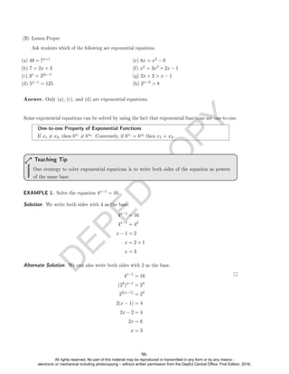 D
E
P
E
D
C
O
P
Y
(a) 49 = 7x+1
(b) 7 = 2x + 3
(c) 3x = 32x−1
(d) 5x−1 = 125
(e) 8x = x2 − 9
(f) x2 = 3x3 + 2x − 1
(g) 2x + 3  x − 1
(h) 2x−2  8
Answer. Only (a), (c), and (d) are exponential equations.
Some exponential equations can be solved by using the fact that exponential functions are one-to-one.
One-to-one Property of Exponential Functions
If x1 6= x2, then bx1 6= bx2 . Conversely, if bx1 = bx2 then x1 = x2.
One strategy to solve exponential equations is to write both sides of the equation as powers
of the same base.
Teaching Tip
EXAMPLE 1. Solve the equation 4x−1 = 16.
Solution. We write both sides with 4 as the base.
4x−1
= 16
4x−1
= 42
x − 1 = 2
x = 2 + 1
x = 3
Alternate Solution. We can also write both sides with 2 as the base.
4x−1
= 16
(22
)x−1
= 24
22(x−1)
= 24
2(x − 1) = 4
2x − 2 = 4
2x = 6
x = 3
(B) Lesson Proper
Ask students which of the following are exponential equations.
96
All rights reserved. No part of this material may be reproduced or transmitted in any form or by any means -
electronic or mechanical including photocopying – without written permission from the DepEd Central Office. First Edition, 2016.
 
