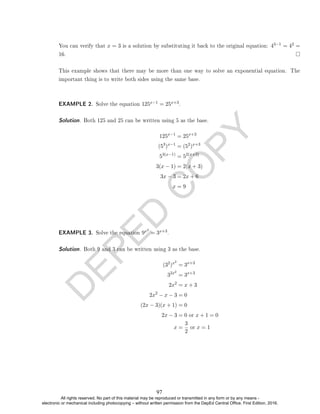 D
E
P
E
D
C
O
P
Y
You can verify that x = 3 is a solution by substituting it back to the original equation: 43−1 = 42 =
16.
This example shows that there may be more than one way to solve an exponential equation. The
important thing is to write both sides using the same base.
EXAMPLE 2. Solve the equation 125x−1 = 25x+3.
Solution. Both 125 and 25 can be written using 5 as the base.
125x−1
= 25x+3
(53
)x−1
= (52
)x+3
53(x−1)
= 52(x+3)
3(x − 1) = 2(x + 3)
3x − 3 = 2x + 6
x = 9
EXAMPLE 3. Solve the equation 9x2
= 3x+3.
Solution. Both 9 and 3 can be written using 3 as the base.
(32
)x2
= 3x+3
32x2
= 3x+3
2x2
= x + 3
2x2
− x − 3 = 0
(2x − 3)(x + 1) = 0
2x − 3 = 0 or x + 1 = 0
x =
3
2
or x = 1
97
All rights reserved. No part of this material may be reproduced or transmitted in any form or by any means -
electronic or mechanical including photocopying – without written permission from the DepEd Central Office. First Edition, 2016.
 