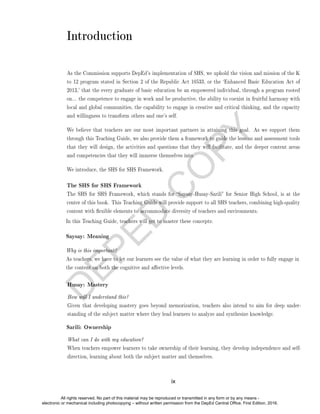D
E
P
E
D
C
O
P
Y
Introduction
As the Commission supports DepEd's implementation of SHS, we uphold the vision and mission of the K
to 12 program stated in Section 2 of the Republic Act 10533, or the `Enhanced Basic Education Act of
2013,' that the every graduate of basic education be an empowered individual, through a program rooted
on... the competence to engage in work and be productive, the ability to coexist in fruitful harmony with
local and global communities, the capability to engage in creative and critical thinking, and the capacity
and willingness to transform others and one's self.
We believe that teachers are our most important partners in attaining this goal. As we support them
through this Teaching Guide, we also provide them a framework to guide the lessons and assessment tools
that they will design, the activities and questions that they will facilitate, and the deeper content areas
and competencies that they will immerse themselves into.
We introduce, the SHS for SHS Framework.
The SHS for SHS Framework
The SHS for SHS Framework, which stands for Saysay-Husay-Sarili for Senior High School, is at the
center of this book. This Teaching Guide will provide support to all SHS teachers, combining high-quality
content with exible elements to accommodate diversity of teachers and environments.
In this Teaching Guide, teachers will get to master these concepts:
Saysay: Meaning
Why is this important?
As teachers, we have to let our learners see the value of what they are learning in order to fully engage in
the content on both the cognitive and aective levels.
Husay: Mastery
How will I understand this?
Given that developing mastery goes beyond memorization, teachers also intend to aim for deep under-
standing of the subject matter where they lead learners to analyze and synthesize knowledge.
Sarili: Ownership
What can I do with my education?
When teachers empower learners to take ownership of their learning, they develop independence and self-
direction, learning about both the subject matter and themselves.
ix
All rights reserved. No part of this material may be reproduced or transmitted in any form or by any means -
electronic or mechanical including photocopying – without written permission from the DepEd Central Office. First Edition, 2016.
 