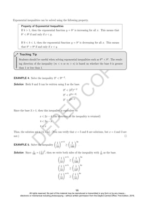 D
E
P
E
D
C
O
P
Y
Property of Exponential Inequalities
If b  1, then the exponential function y = bx is increasing for all x. This means that
bx  by if and only if x  y.
If 0  b  1, then the exponential function y = bx is decreasing for all x. This means
that bx  by if and only if x  y.
Students should be careful when solving exponential inequalities such as bm  bn. The result-
ing direction of the inequality (m  n or m  n) is based on whether the base b is greater
than 1 or less than 1.
Teaching Tip
EXAMPLE 4. Solve the inequality 3x  9x−2.
Solution. Both 9 and 3 can be written using 3 as the base.
3x
 (32
)x−2
3x
 32(x−2)
3x
 32x−4
Since the base 3  1, then this inequality is equivalent to
x  2x − 4 (the direction of the inequality is retained)
4  2x − x
4  x
Thus, the solution set is (4, +∞]. (You can verify that x = 5 and 6 are solutions, but x = 4 and 3 are
not.)
EXAMPLE 5. Solve the inequality

1
10
x+5
≥

1
100
3x
.
Solution. Since
1
100 = 1
10
2
, then we write both sides of the inequality with
1
10 as the base.

1
10
x+5
≥

1
100
3x

1
10
x+5
≥

1
102
3x

1
10
x+5
≥

1
10
6x
Exponential inequalities can be solved using the following property.
98
All rights reserved. No part of this material may be reproduced or transmitted in any form or by any means -
electronic or mechanical including photocopying – without written permission from the DepEd Central Office. First Edition, 2016.
 