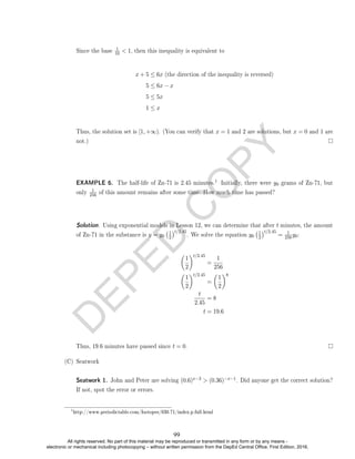D
E
P
E
D
C
O
P
Y
Since the base
1
10  1, then this inequality is equivalent to
x + 5 ≤ 6x (the direction of the inequality is reversed)
5 ≤ 6x − x
5 ≤ 5x
1 ≤ x
Thus, the solution set is [1, +∞). (You can verify that x = 1 and 2 are solutions, but x = 0 and 1 are
not.)
EXAMPLE 6. The half-life of Zn-71 is 2.45 minutes.
1 Initially, there were y0 grams of Zn-71, but
only
1
256 of this amount remains after some time. How much time has passed?
Solution. Using exponential models in Lesson 12, we can determine that after t minutes, the amount
of Zn-71 in the substance is y = y0
1
2
t/2.45
. We solve the equation y0
1
2
t/2.45
= 1
256y0:

1
2
t/2.45
=
1
256

1
2
t/2.45
=

1
2
8
t
2.45
= 8
t = 19.6
Thus, 19.6 minutes have passed since t = 0.
(C) Seatwork
Seatwork 1. John and Peter are solving (0.6)x−3  (0.36)−x−1. Did anyone get the correct solution?
If not, spot the error or errors.
1
http://www.periodictable.com/Isotopes/030.71/index.p.full.html
99
All rights reserved. No part of this material may be reproduced or transmitted in any form or by any means -
electronic or mechanical including photocopying – without written permission from the DepEd Central Office. First Edition, 2016.
 