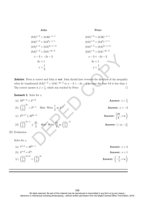D
E
P
E
D
C
O
P
Y
John
(0.6)x−3
 (0.36)−x−1
(0.6)x−3
 (0.62
)−x−1
(0.6)x−3
 (0.6)2(−x−1)
(0.6)x−3
 (0.6)−2x−2
x − 3  −2x − 2
3x  1
x 
1
3
Peter
(0.6)x−3
 (0.36)−x−1
(0.6)x−3
 (0.62
)−x−1
(0.6)x−3
 (0.6)2(−x−1)
(0.6)x−3
 (0.6)−2x−2
x − 3  −2x − 2
3x  1
x 
1
3
Solution. Peter is correct and John is not. John should have reversed the direction of the inequality
when he transformed (0.6)x−3  (0.6)−2x−2 to x − 3  −2x − 2 because the base 0.6 is less than 1.
The correct answer is x  1
3, which was reached by Peter.
Seatwork 2. Solve for x.
(a) 162x−3 = 4x+2 Answer: x = 8
3
(b)

1
2
2x
= 23−x Hint: Write
1
2
as 2−1 Answer: x = −3
(c) 42x+7 ≤ 322x−3 Answer:

29
6
, +∞

(d)

2
5
5x−1
≥
25
4
Hint: Write
25
4
as

2
5
−2
Answer: (−∞, −1
5]
(D) Evaluation.
Solve for x.
(a) 7x+4 = 492x−1 Answer: x = 2
(b) 4x+2 = 82x Answer: x = 1
(c)

2
3
5x+2
=

3
2
2x
Answer:

−
2
7
, +∞

100
All rights reserved. No part of this material may be reproduced or transmitted in any form or by any means -
electronic or mechanical including photocopying – without written permission from the DepEd Central Office. First Edition, 2016.
 