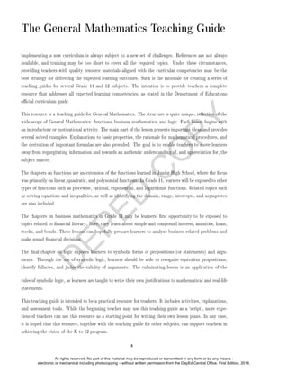 D
E
P
E
D
C
O
P
Y
The General Mathematics Teaching Guide
Implementing a new curriculum is always subject to a new set of challenges. References are not always
available, and training may be too short to cover all the required topics. Under these circumstances,
providing teachers with quality resource materials aligned with the curricular competencies may be the
best strategy for delivering the expected learning outcomes. Such is the rationale for creating a series of
teaching guides for several Grade 11 and 12 subjects. The intention is to provide teachers a complete
resource that addresses all expected learning competencies, as stated in the Department of Educations
ocial curriculum guide.
This resource is a teaching guide for General Mathematics. The structure is quite unique, reective of the
wide scope of General Mathematics: functions, business mathematics, and logic. Each lesson begins with
an introductory or motivational activity. The main part of the lesson presents important ideas and provides
several solved examples. Explanations to basic properties, the rationale for mathematical procedures, and
the derivation of important formulas are also provided. The goal is to enable teachers to move learners
away from regurgitating information and towards an authentic understanding of, and appreciation for, the
subject matter.
The chapters on functions are an extension of the functions learned in Junior High School, where the focus
was primarily on linear, quadratic, and polynomial functions. In Grade 11, learners will be exposed to other
types of functions such as piecewise, rational, exponential, and logarithmic functions. Related topics such
as solving equations and inequalities, as well as identifying the domain, range, intercepts, and asymptotes
are also included.
The chapters on business mathematics in Grade 11 may be learners' rst opportunity to be exposed to
topics related to nancial literacy. Here, they learn about simple and compound interest, annuities, loans,
stocks, and bonds. These lessons can hopefully prepare learners to analyze business-related problems and
make sound nancial decisions.
The nal chapter on logic exposes learners to symbolic forms of propositions (or statements) and argu-
ments. Through the use of symbolic logic, learners should be able to recognize equivalent propositions,
identify fallacies, and judge the validity of arguments. The culminating lesson is an application of the
rules of symbolic logic, as learners are taught to write their own justications to mathematical and real-life
statements.
This teaching guide is intended to be a practical resource for teachers. It includes activities, explanations,
and assessment tools. While the beginning teacher may use this teaching guide as a `script', more expe-
rienced teachers can use this resource as a starting point for writing their own lesson plans. In any case,
it is hoped that this resource, together with the teaching guide for other subjects, can support teachers in
achieving the vision of the K to 12 program.
x
All rights reserved. No part of this material may be reproduced or transmitted in any form or by any means -
electronic or mechanical including photocopying – without written permission from the DepEd Central Office. First Edition, 2016.
 