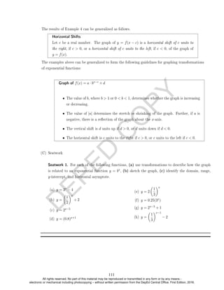 D
E
P
E
D
C
O
P
Y
Graph of f(x) = a · bx−c + d
• The value of b, where b  1 or 0  b  1, determines whether the graph is increasing
or decreasing.
• The value of |a| determines the stretch or shrinking of the graph. Further, if a is
negative, there is a reection of the graph about the x-axis.
• The vertical shift is d units up if d  0, or d units down if d  0.
• The horizontal shift is c units to the right if c  0, or c units to the left if c  0.
(C) Seatwork
Seatwork 1. For each of the following functions, (a) use transformations to describe how the graph
is related to an exponential function y = bx, (b) sketch the graph, (c) identify the domain, range,
y-intercept, and horizontal asymptote.
(a) y = 3x − 4
(b) y =

1
2
x
+ 2
(c) y = 2x−5
(d) y = (0.8)x+1
(e) y = 2

1
3
x
(f) y = 0.25(3x)
(g) y = 2x−3 + 1
(h) y =

1
3
x−1
− 2
The results of Example 4 can be generalized as follows.
Horizontal Shifts
Let c be a real number. The graph of y = f(x − c) is a horizontal shift of c units to
the right, if c  0, or a horizontal shift of c units to the left, if c  0, of the graph of
y = f(x).
The examples above can be generalized to form the following guidelines for graphing transformations
of exponential functions:
111
All rights reserved. No part of this material may be reproduced or transmitted in any form or by any means -
electronic or mechanical including photocopying – without written permission from the DepEd Central Office. First Edition, 2016.
 