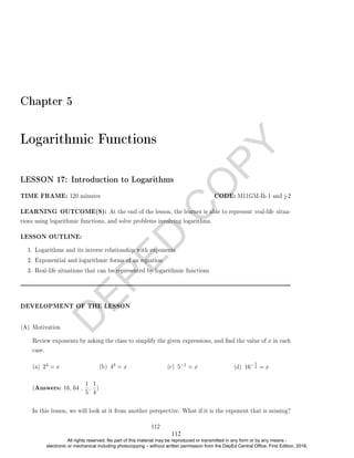 D
E
P
E
D
C
O
P
Y
Chapter 5
Logarithmic Functions
LESSON 17: Introduction to Logarithms
TIME FRAME: 120 minutes CODE: M11GM-Ih-1 and j-2
LEARNING OUTCOME(S): At the end of the lesson, the learner is able to represent real-life situa-
tions using logarithmic functions, and solve problems involving logarithms.
LESSON OUTLINE:
1. Logarithms and its inverse relationship with exponents
2. Exponential and logarithmic forms of an equation
3. Real-life situations that can be represented by logarithmic functions
DEVELOPMENT OF THE LESSON
(A) Motivation
Review exponents by asking the class to simplify the given expressions, and nd the value of x in each
case.
(a) 24 = x (b) 43 = x (c) 5−1 = x (d) 16−1
2 = x
(Answers: 16, 64 ,
1
5
,
1
4
)
In this lesson, we will look at it from another perspective. What if it is the exponent that is missing?
112
112
All rights reserved. No part of this material may be reproduced or transmitted in any form or by any means -
electronic or mechanical including photocopying – without written permission from the DepEd Central Office. First Edition, 2016.
 