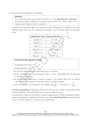 D
E
P
E
D
C
O
P
Y
(b) Provide the formal denition of logarithms.
Denition
Let a and b be positive real numbers such that b 6= 1. The logarithm of a with base
b, denoted by logb a, is dened as the number such that blogb a = a. That is, logb a is the
exponent that b must be raised to produce a.
Logarithms and exponents allow us to express the same relationship in two dierent ways. The
following table shows how the expressions in Example 1 can be written using two equivalent
forms.
Logarithmic Form Exponential Form
log2 32 = 5 25 = 32
log9 729 = 3 93 = 729
log5 5 = 1 51 = 5
log1/2 16 = −4 1
2
−4
= 16
log7 1 = 0 70 = 1
log5
1
√
5
= −1
2 5−1/2 = 1
√
5
Exponential and Logarithmic Forms
Logarithmic form: logb a = c
Exponential form: bc = a
• In both the logarithmic and exponential forms, b is the base.
• In the exponential form, c is an exponent. But c = logb a. This implies that the logarithm
is actually an exponent.
• In the logarithmic form logb a, a cannot be negative. For example, log2(−8) is not dened
since 2 raised to any exponent will never result to a negative number.
• The value of logb x can be negative. For example, log5
1
125
= −3 because 5−3 =
1
125
.
Common logarithms are logarithms with base 10; the base 10 is usually omitted when writing
common logarithms. This means that log x is a short notation for log10 x .
As mentioned in Lesson 12, the number e (which is approximately 2.71828) has important appli-
cations in mathematics. Logarithms with base e are called natural logarithms, and are denoted
by ln. In other words, ln x is another way of writing loge x.
114
All rights reserved. No part of this material may be reproduced or transmitted in any form or by any means -
electronic or mechanical including photocopying – without written permission from the DepEd Central Office. First Edition, 2016.
 