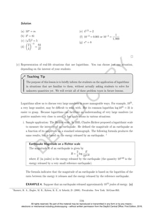 D
E
P
E
D
C
O
P
Y
Solution. .
(a) 10n = m
(b) 34 = 81
(c) (
√
5)2 = 5
(d)

3
4
−3
=
64
27
(e) 41/2 = 2
(f) 10−3 = 0.001 or 10−3 =
1
1, 000
(g) ea = 8
(c) Representation of real-life situations that use logarithms. You can choose just one situation,
depending on the interest of your students.
The purpose of this lesson is to briey inform the students on the application of logarithms
in situations that are familiar to them, without actually asking students to solve for
unknown quantities yet. We will revisit all of these problem types in future lessons.
Teaching Tip
Logarithms allow us to discuss very large numbers in more manageable ways. For example, 1031,
a very large number, may be dicult to work with. But its common logarithm log 1031 = 31 is
easier to grasp. Because logarithms can facilitate an understanding of very large numbers (or
positive numbers very close to zero), it has applications in various situations.
i. Sample application: The Richter scale. In 1935, Charles Richter proposed a logarithmic scale
to measure the intensity of an earthquake. He dened the magnitude of an earthquake as
a function of its amplitude on a standard seismograph. The following formula produces the
same results, but is based on the energy released by an earthquake.
1
Earthquake Magnitude on a Richter scale
The magnitude R of an earthquake is given by
R =
2
3
log
E
104.40
where E (in joules) is the energy released by the earthquake (the quantity 104.40 is the
energy released by a very small reference earthquake).
The formula indicates that the magnitude of an earthquake is based on the logarithm of the
ratio between the energy it releases and the energy released by the reference earthquake.
EXAMPLE 4. Suppose that an earthquake released approximately 1012 joules of energy. (a)
1
Barnett, R. A., Ziegler, M. R., Byleen, K. E.,  Sobecki, D. (2008). Precalculus. New York: McGraw-Hill.
116
All rights reserved. No part of this material may be reproduced or transmitted in any form or by any means -
electronic or mechanical including photocopying – without written permission from the DepEd Central Office. First Edition, 2016.
 
