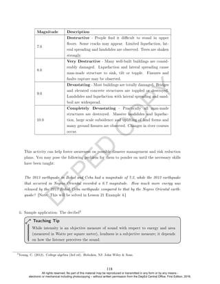 D
E
P
E
D
C
O
P
Y
Magnitude Description
7.0
Destructive - People nd it dicult to stand in upper
oors. Some cracks may appear. Limited liquefaction, lat-
eral spreading and landslides are observed. Trees are shaken
strongly.
8.0
Very Destructive - Many well-built buildings are consid-
erably damaged. Liquefaction and lateral spreading cause
man-made structure to sink, tilt or topple. Fissures and
faults rapture may be observed.
9.0
Devastating - Most buildings are totally damaged. Bridges
and elevated concrete structures are toppled or destroyed.
Landslides and liquefaction with lateral spreading and sand-
boil are widespread.
10.0
Completely Devastating - Practically all man-made
structures are destroyed. Massive landslides and liquefac-
tion, large scale subsidence and uplifting of land forms and
many ground ssures are observed. Changes in river courses
occur.
This activity can help foster awareness on possible disaster management and risk reduction
plans. You may pose the following problem for them to ponder on until the necessary skills
have been taught:
The 2013 earthquake in Bohol and Cebu had a magnitude of 7.2, while the 2012 earthquake
that occurred in Negros Oriental recorded a 6.7 magnitude. How much more energy was
released by the 2013 Bohol/Cebu earthquake compared to that by the Negros Oriental earth-
quake? [Note: This will be solved in Lesson 21 Example 4.]
ii. Sample application: The decibel
3
While intensity is an objective measure of sound with respect to energy and area
(measured in Watts per square meter), loudness is a subjective measure; it depends
on how the listener perceives the sound.
Teaching Tip
3
Young, C. (2012). College algebra (3rd ed). Hoboken, NJ: John Wiley  Sons.
118
All rights reserved. No part of this material may be reproduced or transmitted in any form or by any means -
electronic or mechanical including photocopying – without written permission from the DepEd Central Office. First Edition, 2016.
 