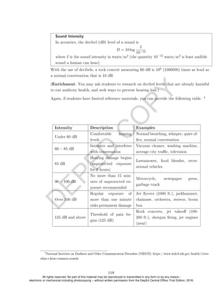 D
E
P
E
D
C
O
P
Y
Sound Intensity
In acoustics, the decibel (dB) level of a sound is
D = 10 log
I
10−12
where I is the sound intensity in watts/m
2 (the quantity 10−12 watts/m
2 is least audible
sound a human can hear).
With the use of decibels, a rock concert measuring 60 dB is 106 (1000000) times as loud as
a normal conversation that is 10 dB.
(Enrichment: You may ask students to research on decibel levels that are already harmful
to our auditory health, and seek ways to prevent hearing loss.)
Again, if students have limited reference materials, you can provide the following table.
4
Intensity Description Examples
Under 60 dB
Comfortable hearing
levels
Normal breathing, whisper, quiet of-
ce, normal conversation
60 − 85 dB
Intrusive and interferes
with conversation
Vacuum cleaner, washing machine,
average city trac, television
85 dB
Hearing damage begins
(unprotected exposure
for 8 hours)
Lawnmower, food blender, recre-
ational vehicles
90 − 100 dB
No more than 15 min-
utes of unprotected ex-
posure recommended
Motorcycle, newspaper press,
garbage truck
Over 100 dB
Regular exposure of
more than one minute
risks permanent damage
Jet yover (1000 ft.), jackhammer,
chainsaw, orchestra, stereos, boom
box
125 dB and above
Threshold of pain be-
gins (125 dB)
Rock concerts, jet takeo (100-
200 ft.), shotgun ring, jet engines
(near)
4
National Institute on Deafness and Other Communication Disorders (NIDCD). https://www.nidcd.nih.gov/health/i-love-
what-i-hear-common-sounds
119
All rights reserved. No part of this material may be reproduced or transmitted in any form or by any means -
electronic or mechanical including photocopying – without written permission from the DepEd Central Office. First Edition, 2016.
 