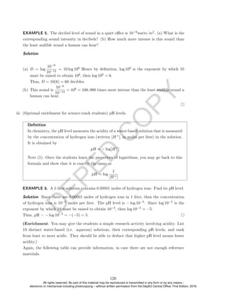 D
E
P
E
D
C
O
P
Y
(a) D = log
10−6
10−12
= 10 log 106 Hence by denition, log 106 is the exponent by which 10
must be raised to obtain 106, then log 106 = 6.
Thus, D = 10(6) = 60 decibles.
(b) This sound is
10−6
10−12
= 106 = 100, 000 times more intense than the least audible sound a
human can hear.
iii. (Optional enrichment for science-track students) pH levels.
Denition
In chemistry, the pH level measures the acidity of a water-based solution that is measured
by the concentration of hydrogen ions (written [H+], in moles per liter) in the solution.
It is obtained by
pH = − log[H+
]
Note (1): Once the students learn the properties of logarithms, you may go back to this
formula and show that it is exactly the same as
pH = log
1
[H+]
EXAMPLE 6. A 1-liter solution contains 0.00001 moles of hydrogen ions. Find its pH level.
Solution. Since there are 0.00001 moles of hydrogen ions in 1 liter, then the concentration
of hydrogen ions is 10−5 moles per liter. The pH level is − log 10−5. Since log 10−5 is the
exponent by which 10 must be raised to obtain 10−5, then log 10−5 = −5.
Thus, pH = − log 10−5 = −(−5) = 5.
(Enrichment: You may give the students a simple research activity involving acidity. List
10 distinct water-based (i.e. aqueous) solutions, their corresponding pH levels, and rank
from least to most acidic. They should be able to deduce that higher pH level means lesser
acidity.)
Again, the following table can provide information, in case there are not enough reference
materials.
EXAMPLE 5. The decibel level of sound in a quiet oce is 10−6watts/m2. (a) What is the
corresponding sound intensity in decibels? (b) How much more intense is this sound than
the least audible sound a human can hear?
Solution. .
120
All rights reserved. No part of this material may be reproduced or transmitted in any form or by any means -
electronic or mechanical including photocopying – without written permission from the DepEd Central Office. First Edition, 2016.
 