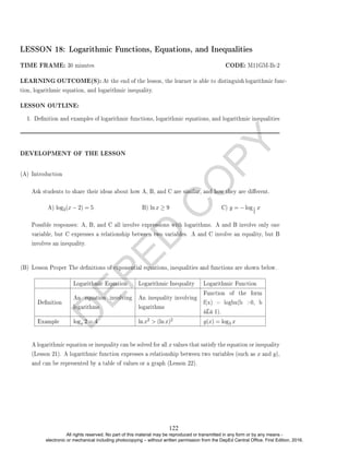 D
E
P
E
D
C
O
P
Y
LESSON 18: Logarithmic Functions, Equations, and Inequalities
TIME FRAME: 30 minutes CODE: M11GM-Ih-2
LEARNING OUTCOME(S): At the end of the lesson, the learner is able to distinguish logarithmic func-
tion, logarithmic equation, and logarithmic inequality.
LESSON OUTLINE:
1. Denition and examples of logarithmic functions, logarithmic equations, and logarithmic inequalities
DEVELOPMENT OF THE LESSON
(A) Introduction
Ask students to share their ideas about how A, B, and C are similar, and how they are dierent.
A) log3(x − 2) = 5 B) ln x ≥ 9 C) y = − log1
2
x
Possible responses: A, B, and C all involve expressions with logarithms. A and B involve only one
variable, but C expresses a relationship between two variables. A and C involve an equality, but B
involves an inequality.
(B) Lesson Proper The denitions of exponential equations, inequalities and functions are shown below.
Logarithmic Equation Logarithmic Inequality Logarithmic Function
Denition
An equation involving
logarithms
An inequality involving
logarithms
Function of the form
f(x) = logbx(b 0, b
â‰ 1).
Example logx 2 = 4 ln x2  (ln x)2 g(x) = log3 x
A logarithmic equation or inequality can be solved for all x values that satisfy the equation or inequality
(Lesson 21). A logarithmic function expresses a relationship between two variables (such as x and y),
and can be represented by a table of values or a graph (Lesson 22).
122
All rights reserved. No part of this material may be reproduced or transmitted in any form or by any means -
electronic or mechanical including photocopying – without written permission from the DepEd Central Office. First Edition, 2016.
 