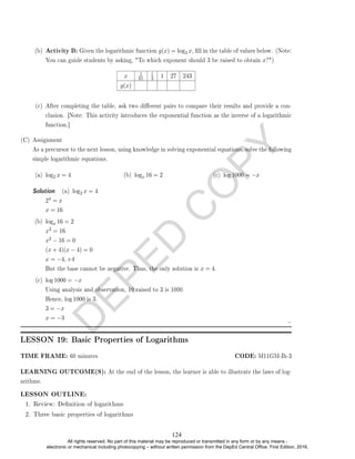 D
E
P
E
D
C
O
P
Y
(b) Activity B: Given the logarithmic function g(x) = log3 x, ll in the table of values below. (Note:
You can guide students by asking, To which exponent should 3 be raised to obtain x?)
x 1
81
1
3 1 27 243
g(x)
(c) After completing the table, ask two dierent pairs to compare their results and provide a con-
clusion. [Note: This activity introduces the exponential function as the inverse of a logarithmic
function.]
(C) Assignment
As a precursor to the next lesson, using knowledge in solving exponential equations, solve the following
simple logarithmic equations.
(a) log2 x = 4 (b) logx 16 = 2 (c) log 1000 = −x
Solution. (a) log2 x = 4
24 = x
x = 16
(b) logx 16 = 2
x2 = 16
x2 − 16 = 0
(x + 4)(x − 4) = 0
x = −4, +4
But the base cannot be negative. Thus, the only solution is x = 4.
(c) log 1000 = −x
Using analysis and observation, 10 raised to 3 is 1000.
Hence, log 1000 is 3.
3 = −x
x = −3
LESSON 19: Basic Properties of Logarithms
TIME FRAME: 60 minutes CODE: M11GM-Ih-3
LEARNING OUTCOME(S): At the end of the lesson, the learner is able to illustrate the laws of log-
arithms.
1. Review: Denition of logarithms
2. Three basic properties of logarithms
LESSON OUTLINE:
124
All rights reserved. No part of this material may be reproduced or transmitted in any form or by any means -
electronic or mechanical including photocopying – without written permission from the DepEd Central Office. First Edition, 2016.
 