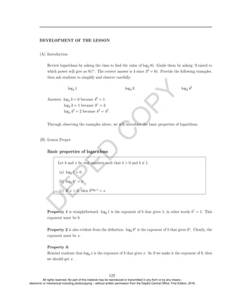D
E
P
E
D
C
O
P
Y
DEVELOPMENT OF THE LESSON
(A) Introduction
Review logarithms by asking the class to nd the value of log3 81. Guide them by asking `3 raised to
which power will give us 81?'. The correct answer is 4 since 34 = 81. Provide the following examples,
then ask students to simplify and observe carefully:
log4 1 log3 3 log4 42
Answers: log4 3 = 0 because 40 = 1.
log3 3 = 1 because 31 = 3.
log4 42 = 2 because 42 = 42.
Through observing the examples above, we will introduce the basic properties of logarithms.
(B) Lesson Proper
Basic properties of logarithms
Let b and x be real numbers such that b  0 and b 6= 1.
(a) logb 1 = 0
(b) logb bx = x
(c) If x  0, then blogb x = x
Property 1 is straightforward: logb 1 is the exponent of b that gives 1; in other words b? = 1. This
exponent must be 0.
Property 2 is also evident from the denition: logb bx is the exponent of b that gives bx. Clearly, the
exponent must be x.
Property 3:
Remind students that logb x is the exponent of b that gives x. So if we make it the exponent of b, then
we should get x.
125
All rights reserved. No part of this material may be reproduced or transmitted in any form or by any means -
electronic or mechanical including photocopying – without written permission from the DepEd Central Office. First Edition, 2016.
 