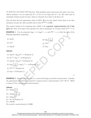 D
E
P
E
D
C
O
P
Y
2 14 is. They probably cannot answer since the value is not exact.
Ask for estimates: 3 is too small since 23 = 8, but 4 is too large since 24 = 16. The value must be
somewhere between 3 and 4 (in fact, closer to 4 because 14 is closer to 16 than to 8).
Now tell them that the approximate value is 3.8074. How can they check? Invite them to use their
calculators (or give the value yourself) and see that 23.8074 ≈ 14.000.
This answer should not be surprising since 3.8074 is the exponent (approximately) of 2 that
gives 14. Thus, if we make it the exponent of 2, then it should give 14. In other words, 2log2 14 = 14.
EXAMPLE 1. Use the properties logb 1 = 0, logb bx = x, and blogb x = x to nd the value of the
following logarithmic expressions.
(a) log 10
(b) ln e3
(c) log4 64
(d) log5

1
125

(e) 5log5 2
(f) log 1
Solution. .
(a) log 10 = log10 101 = 1 (Property 2)
(b) ln e3 = loge e3 = 3 (Property 2)
(c) log4 64 = log4 43 = 3 (Property 2)
(d) log5

1
125

= log5 5−3 = −3 (Property 2)
(e) 5log5 2=2 (Property 3)
(f) log 1 = 0 (Property 1)
EXAMPLE 2. Suppose you have seats to a concert featuring your favorite musical artist. Calculate
the approximate decibel level associated if a typical concert's sound intensity is 10−2 W/m2. (Refer
to Lesson 17 for a discussion of sound intensity).
Solution. .
D = 10 log

I
I0

D = 10 log

10−2
10−12

D = 10 log 1010
D = 10 · 10 (Property 2)
To clarify this, ask students what log
D = 100 dB
The concert's sound intensity is 100dB.
126
All rights reserved. No part of this material may be reproduced or transmitted in any form or by any means -
electronic or mechanical including photocopying – without written permission from the DepEd Central Office. First Edition, 2016.
 