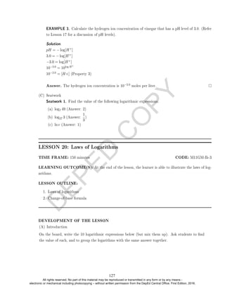 D
E
P
E
D
C
O
P
Y
EXAMPLE 3. Calculate the hydrogen ion concentration of vinegar that has a pH level of 3.0. (Refer
to Lesson 17 for a discussion of pH levels).
Solution. .
pH = − log[H+]
3.0 = − log[H+]
−3.0 = log[H+]
10−3.0 = 10log H+
10−3.0 = [H+] (Property 3)
Answer. The hydrogen ion concentration is 10−3.0 moles per liter.
(C) Seatwork
Seatwork 1. Find the value of the following logarithmic expressions.
(a) log7 49 (Answer: 2)
(b) log27 3 (Answer:
1
3
)
(c) ln e (Answer: 1)
LESSON 20: Laws of Logarithms
TIME FRAME: 150 minutes CODE: M11GM-Ih-3
LEARNING OUTCOME(S): At the end of the lesson, the learner is able to illustrate the laws of log-
arithms.
LESSON OUTLINE:
1. Laws of logarithms
2. Change-of-base formula
DEVELOPMENT OF THE LESSON
(A) Introduction
On the board, write the 10 logarithmic expressions below (but mix them up). Ask students to nd
the value of each, and to group the logarithms with the same answer together.
127
All rights reserved. No part of this material may be reproduced or transmitted in any form or by any means -
electronic or mechanical including photocopying – without written permission from the DepEd Central Office. First Edition, 2016.
 