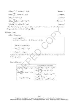 D
E
P
E
D
C
O
P
Y
(a) log7 73 · 78

and log7 73 + log7 78 Answer: 11
(b) log7

49
7

and log7 49 − log7 7 Answer: 1
(c) log7 75 and 5 · log7 7 Answer: 5
(d) log2

24
210

and log2 24 − log2 210 Answer: −6
(e) log3(27 · 81) and log3 27 + log3 81 Answer: 7
After the students group the logarithms into pairs with the same answer, mention that these pairs can
be generalized into certain laws of logarithms.
(B) Lesson Proper
(a) Laws of logarithms
Laws of Logarithms
Let b  0, b 6= 1 and let n ∈ R. For u  0, v  0, then
1. logb(uv) = logb u + logb v
2. logb
u
v

= logb u − logb v
3. logb(un) = n logb u
To illustrate, ask students to choose pairs of logarithms from the motivation activity as examples
to these properties.
Expected Answer:
Law Examples from motivation
logb(uv) = logb u + logb v log7 73 · 78

= log7 73 + log7 78
logb
u
v

= logb u − logb v
log7

49
7

= log7 49 − log7 7
log2

24
210

= log2 24 − log2 210
logb(un) = n logb u
log7 75 = 5 · log7 7
log3(27 · 81) = log3 27 + log3 81
128
All rights reserved. No part of this material may be reproduced or transmitted in any form or by any means -
electronic or mechanical including photocopying – without written permission from the DepEd Central Office. First Edition, 2016.
 