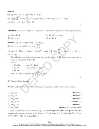 D
E
P
E
D
C
O
P
Y
(b) log3

3
x
3
= 3 log3

3
x

= 3(log3 3 − log3 x) = 3(1 − log3 x) = 3 − 3 log3 x
(c) ln[x(x − 5)] = ln x + ln(x − 5)
EXAMPLE 2. Use the properties of logarithm to condense the expressions as a single logarithm.
(a) log 2 + log 3
(b) 2 ln x − ln y
(c) log5(x2) − 3 log5 x
(d) 2 − log 5
Solution. (a) log 2 + log 3 = log(2 · 3) = log 6
(b) 2 ln x − ln y = ln(x2) − ln y = ln

x2
y

(c) log5(x2) − 3 log5 x = log5(x2) − log5(x3) = log5

x2
x3

= log5

1
x

= log5(x−1) = − log5 x
(d) 2 − log 5
The diculty here is the missing logarithm for the number 2. We have to rst express 2 in
terms of a logarithm to base 10.
2 = 2(1)
= 2(log 10) using 1 = logb b
= log 102 using n logb u = logb un
= log 100
Thus, 2 − log 5 = log 100 = log

100
5

= log 20
(b) Change-of-base formula
Ask the students to nd the values of the given logarithms, and to try to nd a pattern.
(a) log3 729 Answer: 6
(b) log9 729 Answer: 3
(c) log27 729 Answer: 2
(d) log1/27 729 Answer: −2
(e) log729 729 Answer: 1
(f) log81 729 Answer: 3/2; solution below
It might be dicult to nd the value of log81 729, or the exponent of 81 that gives 729. One
strategy is to express 3 in terms of 81; that is, 811/4 = 3. Since 36 = 729, then (811/4)6 = 729 or
816/4 = 813/2 = 729. Thus, log81 729 = 3
2
Solution. .
(a) log(ab2) = log a + log b2 = log a + 2 log b
130
All rights reserved. No part of this material may be reproduced or transmitted in any form or by any means -
electronic or mechanical including photocopying – without written permission from the DepEd Central Office. First Edition, 2016.
 