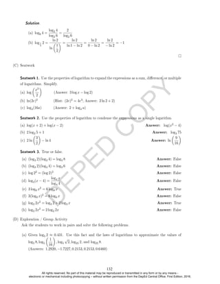 D
E
P
E
D
C
O
P
Y
(a) log6 4 =
log2 4
log2 6
=
2
log2 6
(b) log1
2
2 =
ln 2
ln

1
2
 =
ln 2
ln 1 − ln 2
=
ln 2
0 − ln 2
=
ln 2
− ln 2
= −1
(C) Seatwork
Seatwork 1. Use the properties of logarithm to expand the expressions as a sum, dierence, or multiple
of logarithms. Simplify.
(a) log

x3
2

(Answer: 3 log x − log 2)
(b) ln(2e)2 (Hint: (2e)2 = 4e3; Answer: 2 ln 2 + 2)
(c) log4(16a) (Answer: 2 + log4 a)
Seatwork 2. Use the properties of logarithm to condense the expressions as a single logarithm.
(a) log(x + 2) + log(x − 2) Answer: log(x2 − 4)
(b) 2 log3 5 + 1 Answer: log3 75
(c) 2 ln

3
2

− ln 4 Answer: ln

9
16

Seatwork 3. True or false.
(a) (log3 2)(log3 4) = log3 8 Answer: False
(b) (log3 2)(log3 4) = log3 6 Answer: False
(c) log 22 = (log 2)2 Answer: False
(d) log4(x − 4) =
log4 x
log4 4
Answer: False
(e) 3 log9 x2 = 6 log9 x Answer: True
(f) 3(log9 x)2 = 6 log9 x Answer: False
(g) log3 2x2 = log3 2 + 2 log3 x Answer: True
(h) log3 2x2 = 2 log3 2x Answer: False
(D) Exploration / Group Activity
Ask the students to work in pairs and solve the following problems.
(a) Given log5 2 ≈ 0.431. Use this fact and the laws of logarithms to approximate the values of
log5 8, log5

1
16

, log5
√
2, log25 2, and log25 8.
(Answers: 1.2920, −1.7227, 0.2153, 0.2153, 0.6460)
Solution. .
132
All rights reserved. No part of this material may be reproduced or transmitted in any form or by any means -
electronic or mechanical including photocopying – without written permission from the DepEd Central Office. First Edition, 2016.
 
