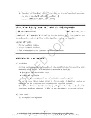 D
E
P
E
D
C
O
P
Y
(b) Given log 6 ≈ 0.778 and log 4 ≈ 0.602. Use these facts and the laws of logarithms to approximate
the values of log6 4, log 24, log4 6, log

2
3

, and log

3
2

.
(Answers: 0.7737, 1.3802, 1.2925, −0.1761, 0.1761)
LESSON 21: Solving Logarithmic Equations and Inequalities
TIME FRAME: 120 minutes CODE: M11GM-Ih-i-1 and j-2
LEARNING OUTCOME(S): At the end of the lesson, the learner is able to solve logarithmic equa-
tions and inequalities, and solve problems involving logarithmic equations and inequalities.
LESSON OUTLINE:
1. Solving logarithmic equations
2. Solving logarithmic inequalities
3. Real life situations involving logarithmic equations and inequalities
DEVELOPMENT OF THE LESSON
(A) Introduction
In solving logarithmic equations and inequalities, it is important for students to remember the restric-
tions on the values of b and x in the logarithmic expression logb x. Recall that:
• b can be any positive real number except 1
• x can be any real number
• the entire expression logb x can be any real number (hence, can be negative).
The previous lessons exposed students not only to a brief encounter with logarithmic equations and
inequalities, but also to simplication techniques involving logarithmic properties.
Remark that in this lesson, they will be able to apply the previous lessons to actually solve for the
values that will make the statements true. This is to give them a sense of objective and direction.
(B) Lesson Proper
(a) Solving logarithmic equations
133
All rights reserved. No part of this material may be reproduced or transmitted in any form or by any means -
electronic or mechanical including photocopying – without written permission from the DepEd Central Office. First Edition, 2016.
 