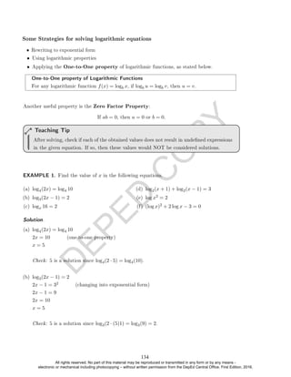 D
E
P
E
D
C
O
P
Y
• Using logarithmic properties
• Applying the One-to-One property of logarithmic functions, as stated below.
One-to-One property of Logarithmic Functions
For any logarithmic function f(x) = logb x, if logb u = logb v, then u = v.
Another useful property is the Zero Factor Property:
If ab = 0, then a = 0 or b = 0.
After solving, check if each of the obtained values does not result in undened expressions
in the given equation. If so, then these values would NOT be considered solutions.
Teaching Tip
EXAMPLE 1. Find the value of x in the following equations.
(a) log4(2x) = log4 10
(b) log3(2x − 1) = 2
(c) logx 16 = 2
(d) log2(x + 1) + log2(x − 1) = 3
(e) log x2 = 2
(f) (log x)2 + 2 log x − 3 = 0
Solution. .
(a) log4(2x) = log4 10
2x = 10 (one-to-one property)
x = 5
Check: 5 is a solution since log4(2 · 5) = log4(10).
(b) log3(2x − 1) = 2
2x − 1 = 32 (changing into exponential form)
2x − 1 = 9
2x = 10
x = 5
Check: 5 is a solution since log3(2 · (5)1) = log3(9) = 2.
Some Strategies for solving logarithmic equations
• Rewriting to exponential form
134
All rights reserved. No part of this material may be reproduced or transmitted in any form or by any means -
electronic or mechanical including photocopying – without written permission from the DepEd Central Office. First Edition, 2016.
 