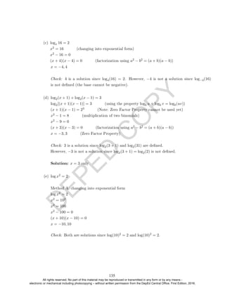 D
E
P
E
D
C
O
P
Y
x = −4, 4
Check: 4 is a solution since log4(16) = 2. However, −4 is not a solution since log−4(16)
is not dened (the base cannot be negative).
(d) log2(x + 1) + log2(x − 1) = 3
log2[(x + 1)(x − 1)] = 3 (using the property logb u + logb v = logb(uv))
(x + 1)(x − 1) = 23 (Note: Zero Factor Property cannot be used yet)
x2 − 1 = 8 (multiplication of two binomials)
x2 − 9 = 0
(x + 3)(x − 3) = 0 (factorization using a2 − b2 = (a + b)(a − b))
x = −3, 3 (Zero Factor Property)
Check: 3 is a solution since log2(3 + 1) and log2(31) are dened.
However, −3 is not a solution since log2(3 + 1) = log2(2) is not dened.
Solution: x = 3 only
(e) log x2 = 2
Method A: changing into exponential form
log x2 = 2
x2 = 102
x2 = 100
x2 − 100 = 0
(x + 10)(x − 10) = 0
x = −10, 10
Check: Both are solutions since log(10)2 = 2 and log(10)2 = 2.
(c) logx 16 = 2
x2 = 16 (changing into exponential form)
x2 − 16 = 0
(x + 4)(x − 4) = 0 (factorization using a2 − b2 = (a + b)(a − b))
135
All rights reserved. No part of this material may be reproduced or transmitted in any form or by any means -
electronic or mechanical including photocopying – without written permission from the DepEd Central Office. First Edition, 2016.
 