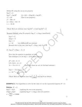 D
E
P
E
D
C
O
P
Y
log x2 = 2
2 log x = 2
log x = 1
x = 10 (we â€œlostâ€ one solution)
Remark that in this case, that log x2 = 2 log x only if x  0.
(f) (log x)2 + 2 log x − 3 = 0
Note that the equation is quadratic in form.
One technique is to let log x = A for easier analysis.
A2 + 2A − 3 = 0
(A + 3)(A − 1) = 0
A = −3 or A = 1 (Note that these are not yet the nal solutions.)
log x = −3 or log x = 1
x = 10−3 =
1
1000
or x = 10
Check: Both are solutions since log

1
1000

and log 10 are dened.
EXAMPLE 2. Use logarithms to solve for the value of x in the exponential equation 2x = 3.
Solution. 2x = 3
log 2x = log 3 (applying the one-to-one property)
x log 2 = log 3 (applying logb un = n logb u since 2 is positive)
x =
log 3
log 2
≈ 1.58496
Check: Both are solutions since log(10)2 = 2 and log(10)2 = 2.
Incorrect Method: using the property logb un = n logb u immediately
Method B: using the one-to-one property
log x2 = 2
log x2 = log 102 (2 = 2(1) = 2(log 10) = log 102)
x2 = 102 (One-to-one property)
x2 − 100 = 0
(x + 10)(x − 10) = 0
x = −10, 10
136
All rights reserved. No part of this material may be reproduced or transmitted in any form or by any means -
electronic or mechanical including photocopying – without written permission from the DepEd Central Office. First Edition, 2016.
 