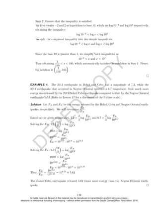D
E
P
E
D
C
O
P
Y
Since the base 10 is greater than 1, we simplify both inequalities as
10−2  x and x  102
Thus obtaining
1
100
 x  100, which automatically satises the condition in Step 1. Hence,
the solution is

1
100
, 100

.
EXAMPLE 4. The 2013 earthquake in Bohol and Cebu had a magnitude of 7.2, while the
2012 earthquake that occurred in Negros Oriental recorded a 6.7 magnitude. How much more
energy was released by the 2013 Bohol/Cebu earthquake compared to that by the Negros Oriental
earthquake?â€ (Refer to Lesson 17 for a discussion of the Richter scale).
Solution. Let EB and EN be the energy released by the Bohol/Cebu and Negros Oriental earth-
quakes, respectively. We will determine
EB
EN
.
Based on the given magnitudes, 7.2 =
2
3
log
EB
104.4
and 6.7 =
2
3
log
EN
104.4
.
Solving for EB: 7.2

3
2

= log
EB
104.4
10.8 = log
EB
104.4
1010.8 =
EB
104.4
EB = 1010.8 · 104.4 = 1015.2
Solving for EN : 6.7

3
2

= log
EN
104.4
10.05 = log
EN
104.4
1010.05 =
EN
104.4
EB = 1010.05 · 104.4 = 1014.45
Thus,
EB
EN
=
1015.2
1014.45
= 100.75 ≈ 5.62
The Bohol/Cebu earthquake released 5.62 times more energy than the Negros Oriental earth-
quake.
Step 2: Ensure that the inequality is satised.
We rst rewrite −2 and 2 as logarithms to base 10, which are log 10−2 and log 102 respectively,
obtaining the inequality:
log 10−2  log x  log 102
We split the compound inequality into two simple inequalities:
log 10−2  log x and log x  log 102
139
All rights reserved. No part of this material may be reproduced or transmitted in any form or by any means -
electronic or mechanical including photocopying – without written permission from the DepEd Central Office. First Edition, 2016.
 