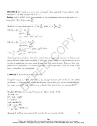 D
E
P
E
D
C
O
P
Y
Based on the given magnitudes, n =
2
3
log
E1
104.4
and n + 1 =
2
3
log
E2
104.4
.
Solving for E1:
3
2
n = log
E1
104.4
103n/2 =
E1
104.4
E1 = 103n/2 · 104.4 = 10
3n
2
+4.4
Solving for E2:
3
2
(n + 1) = log
E2
104.4
103(n+1)/2 =
E2
104.4
E2 = 103(n+1)/2 · 104.4 = 10
3(n+1)
2
+4.4
Thus,
E2
E1
=
10
3(n+1)
2
+4.4
10
3n
2
+4.4
= 10
3
2 ≈ 31.6
These computations indicate that each 1 unit increase in magnitude represents 31.6 times more
energy released. (This result may seem to contradict other sources which state that each 1 unit
increase in magnitude represents an earthquake that is 10 times stronger. However, those com-
putations use amplitude as a measure of strength. The computations above are based on the
energy released by the earthquake).
EXAMPLE 6. Interest compounded annually
Using the formula A = P(1 + r)n (Lesson 12, Example 5) where A is the future value of the
investment, P is the principal, r is the xed annual interest rate, and n is the number of years,
how many years will it take an investment to double if the interest rate per annum is 2.5%?
Solution. Doubling the principal P, we get A = 2P, r = 2.5% = 0.025,
A = P(1 + r)n
2P = P(1 + 0.025)n
2 = (1.025)n
log 2 = log(1.025)n
log 2 = n log(1.025)
n =
log 2
log 1.025
≈ 28.07 years
Answer: It will take approximately 28 years for the investment to double.
Solution. Let E1 and E2 be the energy released by the earthquakes with magnitude n and n+1,
respectively. We will determine
E2
E1
.
EXAMPLE 5. How much more severe is an earthquake with a magnitude of n on a Richter scale,
compared to one with a magnitude of n + 1?
140
All rights reserved. No part of this material may be reproduced or transmitted in any form or by any means -
electronic or mechanical including photocopying – without written permission from the DepEd Central Office. First Edition, 2016.
 