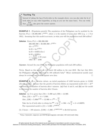 D
E
P
E
D
C
O
P
Y
Instead of taking the log of both sides in the example above, you can also take the ln of
both sides (or any other logarithm, as long as you use the same base). You can verify
that
ln 2
ln 1.025
also gives the correct answer.
Teaching Tip
EXAMPLE 7. (Population growth) The population of the Philippines can be modeled by the
function P(x) = 20, 000, 000 · e0.0251x, where x is the number of years since 1955 (e.g. x = 0 at
1955). Assuming that this model is accurate, in what year will the population reach 200 million?
Solution. Given P(x) = 200, 000, 000
200, 000, 000 = 20, 000, 000 · e0.0251x
10 = e0.0251x
ln 10 = ln e0.0251x
ln 10 = 0.0251x(ln e)
ln 10 = 0.0251x
x =
ln 10
0.0251
≈ 91 years
1955+91 = 2046
Answer: Around the year 2046, the Philippine population will reach 200 million.
Trivia: Based on this model, we will reach 100 million in the year 2019. But last July 2014,
the Philippines ocially welcomed its 100 millionth baby.
6 Hence mathematical models must
always be reviewed and veried against new data.
EXAMPLE 8. In a bacteria culture, an initial population of 5,000 bacteria grows to 12,000
after 90 minutes. Assume that the growth of bacteria follows an exponential model f(t) = Aekt
representing the number of bacteria after t minutes. (a) Find A and k, and (b) use the model
to determine the number of bacteria after 3 hours.
Solution. (a) It is given that f(0) = 5, 000 and f(90) = 12, 000.
Thus, f(0) = Aek(0) = A = 5, 000.
Also, f(90) = 5, 000ek(90) = 12, 000 ⇒ e90k =
12
5
.
Take the ln of both sides to obtain ln e90k = ln
12
5
⇒ 90k = ln
12
5
⇒ k ≈ 0.00973.
The exponential model is f(t) = 5, 000 · e0.00973t.
6
http://newsinfo.inquirer.net/623749/philippines-welcomes-100-millionth-baby
(b) 3 hours = 180 minutes; f(180) = 5, 000 · e0.00973(180) ≈ 28, 813 bacteria
141
All rights reserved. No part of this material may be reproduced or transmitted in any form or by any means -
electronic or mechanical including photocopying – without written permission from the DepEd Central Office. First Edition, 2016.
 